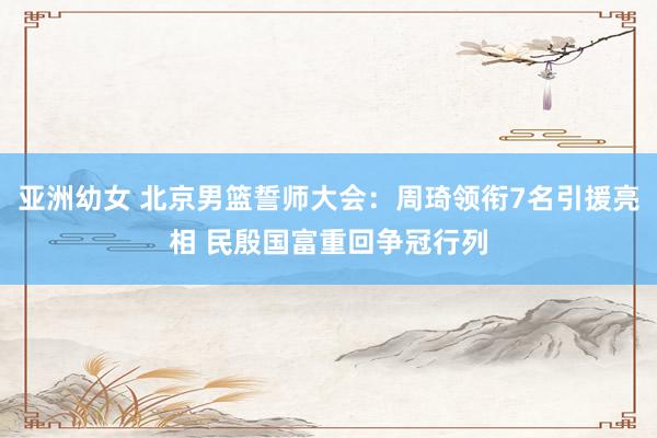 亚洲幼女 北京男篮誓师大会：周琦领衔7名引援亮相 民殷国富重回争冠行列