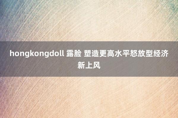 hongkongdoll 露脸 塑造更高水平怒放型经济新上风