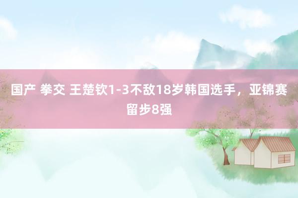 国产 拳交 王楚钦1-3不敌18岁韩国选手，亚锦赛留步8强