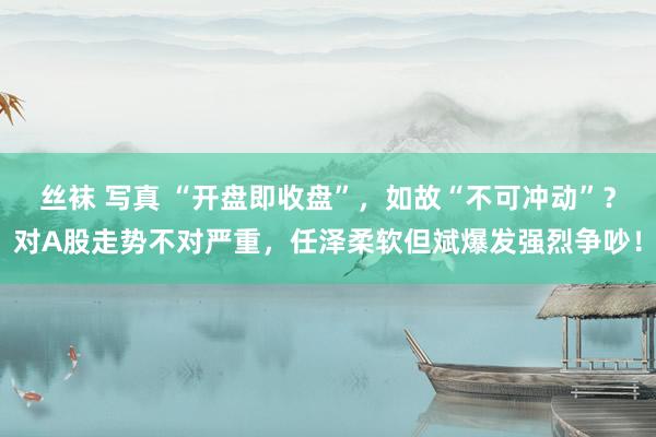 丝袜 写真 “开盘即收盘”，如故“不可冲动”？对A股走势不对严重，任泽柔软但斌爆发强烈争吵！