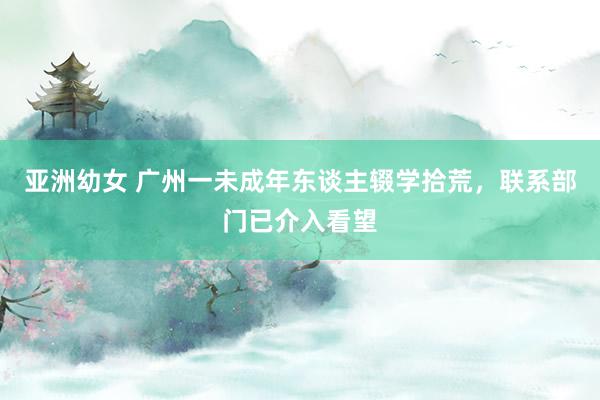 亚洲幼女 广州一未成年东谈主辍学拾荒，联系部门已介入看望