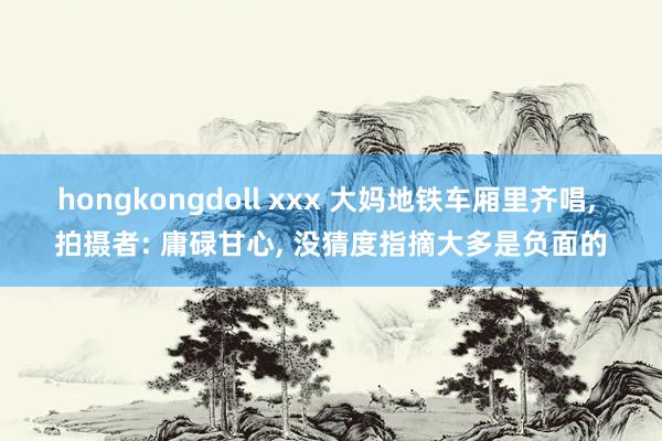 hongkongdoll xxx 大妈地铁车厢里齐唱， 拍摄者: 庸碌甘心， 没猜度指摘大多是负面的