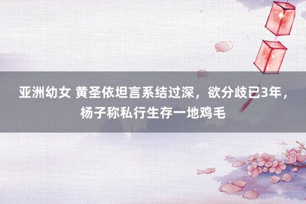 亚洲幼女 黄圣依坦言系结过深,欲分歧已3年,杨子称私行生存一地鸡毛