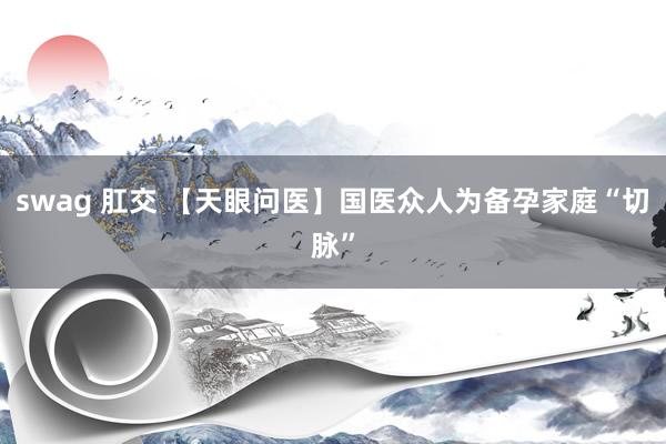 swag 肛交 【天眼问医】国医众人为备孕家庭“切脉”
