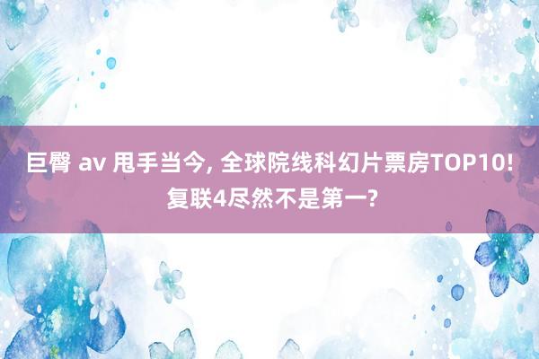 巨臀 av 甩手当今， 全球院线科幻片票房TOP10! 复联4尽然不是第一?