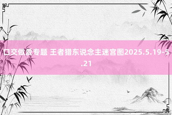口交做爱专题 王者猎东说念主迷宫图2025.5.19-5.2