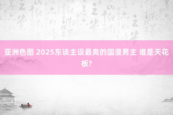 亚洲色图 2025东谈主设最爽的国漫男主 谁是天花板?