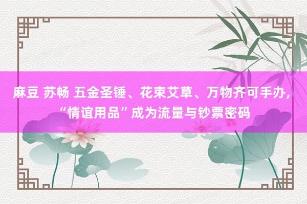 麻豆 苏畅 五金圣锤、花束艾草、万物齐可手办, “情谊用品”