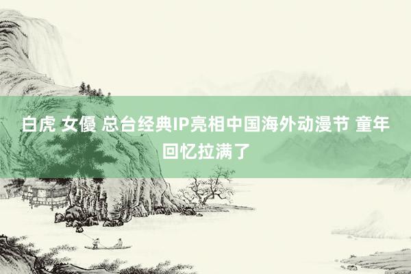 白虎 女優 总台经典IP亮相中国海外动漫节 童年回忆拉满了