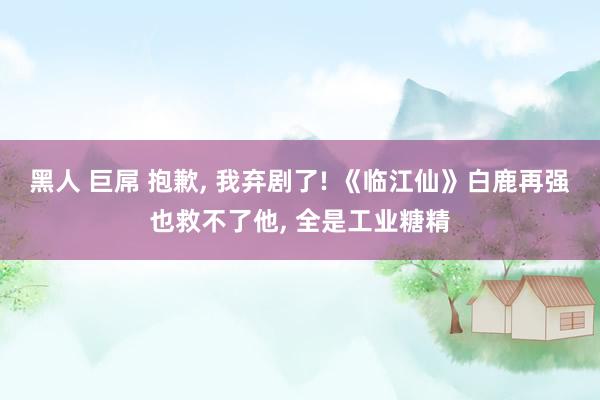 黑人 巨屌 抱歉, 我弃剧了! 《临江仙》白鹿再强也救不了他