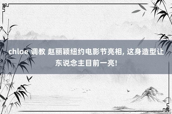 chloe 调教 赵丽颖纽约电影节亮相, 这身造型让东说念主