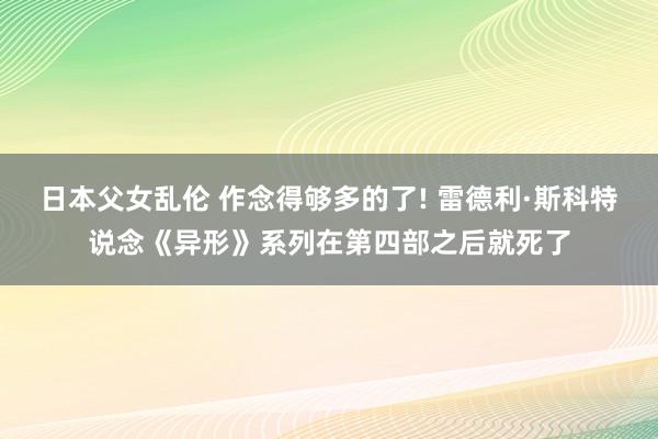 日本父女乱伦 作念得够多的了! 雷德利·斯科特说念《异形》系