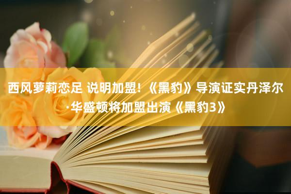 西风萝莉恋足 说明加盟! 《黑豹》导演证实丹泽尔·华盛顿将加