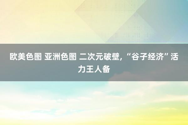 欧美色图 亚洲色图 二次元破壁, “谷子经济”活力王人备