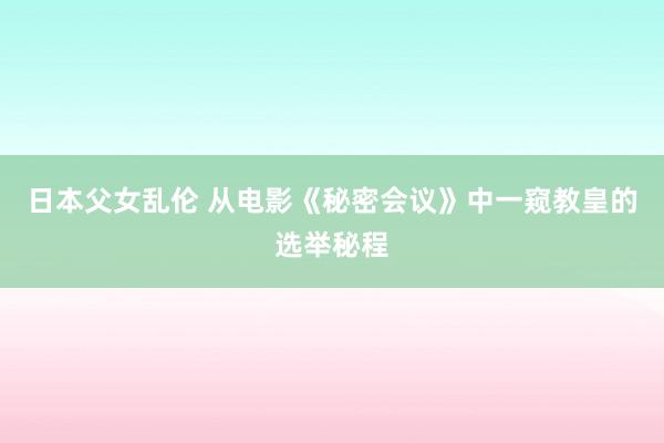 日本父女乱伦 从电影《秘密会议》中一窥教皇的选举秘程