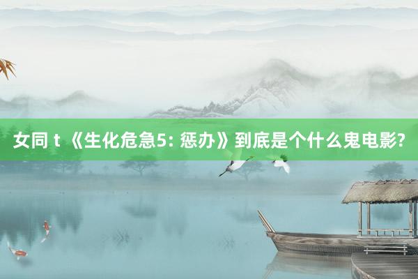 女同 t 《生化危急5: 惩办》到底是个什么鬼电影?