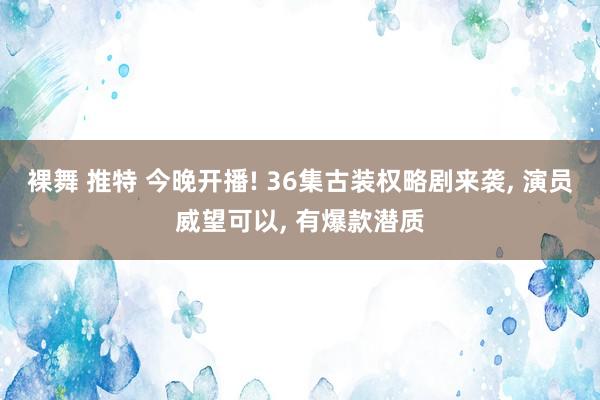 裸舞 推特 今晚开播! 36集古装权略剧来袭, 演员威望可以