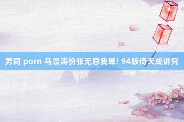 男同 porn 马景涛扮张无忌我晕! 94版倚天成讲究