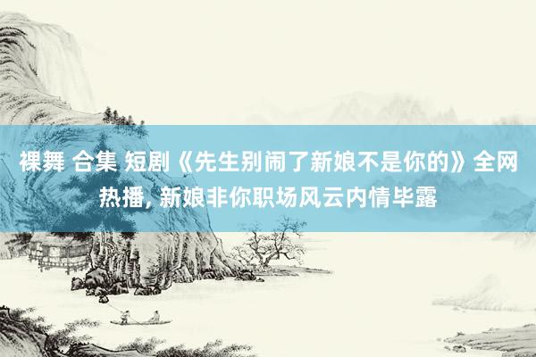 裸舞 合集 短剧《先生别闹了新娘不是你的》全网热播, 新娘非