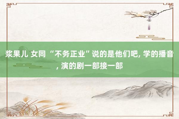 浆果儿 女同 “不务正业”说的是他们吧, 学的播音, 演的剧